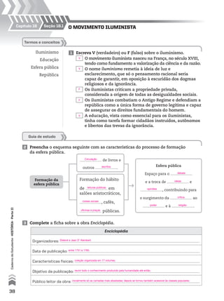 Seção 18.1Capítulo 18
Formação da
esfera pública
de livros e
outros .
Formação do hábito
de em
salões aristocráticos,
, cafés,
públicas.
Esfera pública
Espaço para o
e a troca de e
, contribuindo para
o surgimento da ao
e à .
O mOvimentO iluminista
Iluminismo
Educação
Esfera pública
República
1 Escreva V (verdadeiro) ou F (falso) sobre o iluminismo.
O movimento iluminista nasceu na França, no século XVIII,
tendo como fundamento a valorização da ciência e da razão.
O nome iluminismo remetia à ideia de luz e
esclarecimento, que só o pensamento racional seria
capaz de garantir, em oposição à escuridão dos dogmas
religiosos e da ignorância.
Os iluministas criticam a propriedade privada,
considerada a origem de todas as desigualdades sociais.
Os iluministas combatiam o Antigo Regime e defendiam a
república como a única forma de governo legítima e capaz
de assegurar os direitos fundamentais do homem.
A educação, vista como essencial para os iluministas,
tinha como tarefa formar cidadãos instruídos, autônomos
e libertos das trevas da ignorância.
Termos e conceitos
Guia de estudo
2 Preencha o esquema seguinte com as características do processo de formação
da esfera pública.
Enciclopédia
Organizadores:
Data de publicação:
Características físicas:
Objetivo da publicação:
Público leitor da obra:
3 Complete a ficha sobre a obra Enciclopédia.
38
CadernodoEstudante•hiSTória•Parteii
Circulação
escritos
leituras públicas
clubes sociais
oficinas e praças
debate
ideias
opiniões
crítica
poder religião
V
V
F
F
V
Diderot e Jean D’ Alembert.
entre 1751 e 1765.
coleção organizada em 17 volumes.
reunir todo o conhecimento produzido pela humanidade até então.
inicialmente só as camadas mais abastadas; depois se tornou também acessível às classes populares.
 