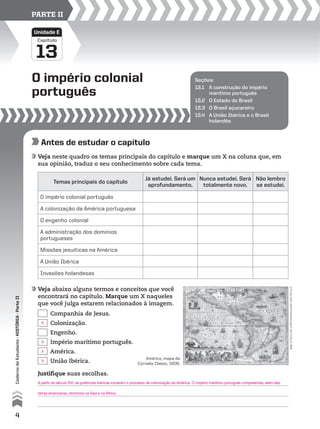 Capítulo
O império colonial
português
13
Unidade E
PARTE II
Seções:
13.1 A construção do império
marítimo português
13.2 O Estado do Brasil
13.3 O Brasil açucareiro
13.4 A União Ibérica e o Brasil
holandês
Antes de estudar o capítulo
Veja neste quadro os temas principais do capítulo e marque um X na coluna que, em
sua opinião, traduz o seu conhecimento sobre cada tema.
Veja abaixo alguns termos e conceitos que você
encontrará no capítulo. Marque um X naqueles
que você julga estarem relacionados à imagem.
Temas principais do capítulo
Já estudei. Será um
aprofundamento.
Nunca estudei. Será
totalmente novo.
Não lembro
se estudei.
O império colonial português
A colonização da América portuguesa
O engenho colonial
A administração dos domínios
portugueses
Missões jesuíticas na América
A União Ibérica
Invasões holandesas
bibliotecadecartografia/usp,sãopaulo
Companhia de Jesus.
Colonização.
Engenho.
Império marítimo português.
América.
União Ibérica.
Justifique suas escolhas.
América, mapa de
Cornelis Claesz, 1606.
4
CadernodoEstudante•históriA•Parteii
X
X
X
X
A partir do século XVI, as potências ibéricas iniciaram o processo de colonização da América. O império marítimo português compreendia, além das
terras americanas, domínios na Ásia e na África.
 