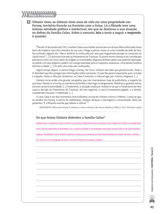 Faça a conexão
3 Voltaire viveu os últimos vinte anos de vida em uma propriedade em
Ferney, território francês na fronteira com a Suíça. Lá o filósofo teve uma
intensa atividade política e intelectual, em que se destacou a sua atuação
na defesa da família Calas. Sobre o assunto, leia o texto a seguir e responda
à questão.
“No dia 13 de outubro de 1761, o senhor Calas e sua mulher encontram um de seus filhos enforcado numa
barra de madeira, num dos cômodos de sua casa. Chega a polícia, reúne-se uma multidão do lado de fora.
Na confusão, alguém diz: ‘Marco Antônio foi enforcado por seus pais huguenotes porque se converteu ao
catolicismo!’ [...] O processo é levado ao Parlamento de Toulouse. O jovem morto começa a ser considerado
pelo povo como um novo mártir da religião; as irmandades religiosas desfilam pelas ruas pedindo reparação;
os padres, em seus púlpitos, pedem um castigo exemplar para os supostos assassinos. Uma paixão fanática
domina a cidade. [...] Os bens dos Calas são confiscados.
Algum tempo depois, a notícia chega a Ferney. De início, Voltaire não sabe que partido tomar. Pede a
D´Alembert que lhe consiga mais informações sobre o processo. O caso lhe parece importante, pois, se Calas
é culpado, matou o filho por fanatismo; se Calas é inocente, o tribunal agiu por motivos religiosos. [...]
Voltaire inicia então uma grande campanha, que nós chamaríamos hoje de publicitária, a respeito do
processo. Manda vir a Ferney os membros da família e interroga-os longamente. Mobiliza os grandes reinos,
escreve cartas às autoridades. [...] Finalmente, a situação criada por Voltaire é tal que o Parlamento de Paris
cassa a decisão do Parlamento de Toulouse. No ano seguinte, o caso é novamente julgado, e a família,
considerada inocente, é reabilitada. [...]
O caso Calas é um dos momentos mais brilhantes na luta de Voltaire contra a ‘infâmia’. Conta-se que,
ao receber em Ferney a notícia da reabilitação, Voltaire abraçou o mensageiro e, emocionado, disse aos
presentes: ‘É a filosofia sozinha que obteve a vitória!’.”
NASCIMENTO, Maria das Graças S. Voltaire: a razão militante. São Paulo: Moderna, 1993. p. 15-17. (Coleção Logos)
De que forma Voltaire defendeu a família Calas?
41
CadernodoEstudante•históriA•Parteii
Voltaire atuou na defesa do casal conforme os princípios defendidos pelos iluministas: todo cidadão tem direito a um julgamento
justo, deve ter garantidas as liberdades civis e a ação do Estado e da sociedade, deve guiar-se pela razão e não pelo fanatismo
religioso. Acreditando nisso, Voltaire empenhou-se para que a sentença do casal fosse decidida com base nos fatos, colhidos
por meio de uma investigação racional, e não sob influência da cegueira religiosa.
 