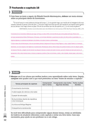 Com base no texto a seguir, do filósofo francês Montesquieu, elabore um texto-síntese
sobre as principais ideias do iluminismo.
Sintetize
Fechando o capítulo 18
Avalie
Marque um X na coluna que melhor traduz o seu aprendizado sobre cada tema. Depois,
compare este quadro com o que você preencheu no item “Antes de estudar o capítulo”.
Se você teve dificuldade para compreender algum desses temas, reveja as atividades
do Caderno do estudante referentes a este capítulo e revise seu livro-texto. Caso seja
necessário, peça ajuda ao seu professor ou a um colega.
Temas principais do capítulo
Compreendi
bem o tema.
Compreendi, mas tenho
algumas dúvidas.
Tenho muitas
dúvidas.
O movimento iluminista
A valorização da ciência e da razão
O papel da educação
Os iluministas diante da república
e da monarquia
A crítica ao Antigo Regime
O despotismo esclarecido
“O rei da França é o mais poderoso príncipe da Europa. [...] é um grande mago, que manda até na inteligência dos seus
vassalos, fazendo-os pensar como ele quer. [...] há outro mago mais forte que ele, que manda em seu espírito tanto quanto
ele nos demais. Esse mago chama-se papa. Ora ele faz acreditar que três são apenas um [...] e mil coisas do gênero.”
MONTESQUIEU, Charles Louis de Secondat, baron de la Brède et de. Cartas persas. [1701]. São Paulo: Pauliceia, 1991. p. 49.
42
CadernodoEstudante•históriA•Parteii
O iluminismo foi um movimento intelectual que surgiu na França, no século XVIII, e de lá se difundiu para outros países da Europa. Tendo como
principais representantes Voltaire, Montesquieu e Rousseau, os iluministas defendiam a supremacia da razão e da ciência sobre a superstição e os
dogmas religiosos, e a soberania da liberdade e dos direitos civis sobre a tirania e a arbitrariedade.
O trecho dessa obra de Montesquieu critica as autoridades políticas e religiosas da França do Antigo Regime, ou seja, a Igreja Católica e a monarquia
absolutista, com seus dogmas e leis ilegítimas e inquestionáveis. Montesquieu satiriza a falta de lógica dos poderes da época, tanto do religioso quanto
do temporal. Para ele, a religião e as leis deveriam se adequar à natureza complexa dos seres humanos, que eram dotados de razão para exercer um
pensamento crítico sobre diversos temas, inclusive os religiosos e políticos. Para os iluministas, a razão, e não a tradição, deveria reger a vida social e
política.
 