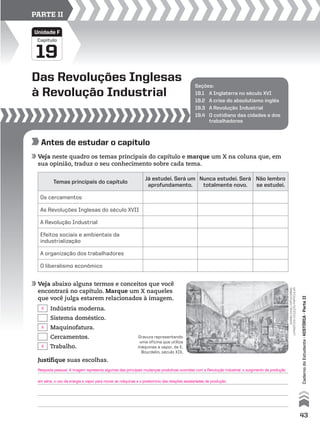 Seções:
19.1 A Inglaterra no século XVI
19.2 A crise do absolutismo inglês
19.3 A Revolução Industrial
19.4 O cotidiano das cidades e dos
trabalhadores
Das Revoluções Inglesas
à Revolução Industrial
19
Capítulo
Unidade F
PARTE II
Antes de estudar o capítulo
Veja neste quadro os temas principais do capítulo e marque um X na coluna que, em
sua opinião, traduz o seu conhecimento sobre cada tema.
Veja abaixo alguns termos e conceitos que você
encontrará no capítulo. Marque um X naqueles
que você julga estarem relacionados à imagem.
Temas principais do capítulo
Já estudei. Será um
aprofundamento.
Nunca estudei. Será
totalmente novo.
Não lembro
se estudei.
Os cercamentos
As Revoluções Inglesas do século XVII
A Revolução Industrial
Efeitos sociais e ambientais da
industrialização
A organização dos trabalhadores
O liberalismo econômico
Indústria moderna.
Sistema doméstico.
Maquinofatura.
Cercamentos.
Trabalho.
Gravura representando
uma oficina que utiliza
máquinas a vapor, de E.
Bourdelin, século XIX.
giannidagliorti/corbis/
latinstock-coleçãoparticular
Justifique suas escolhas.
43
CadernodoEstudante•hIstóRIA•ParteII
Resposta pessoal. A imagem representa algumas das principais mudanças produtivas ocorridas com a Revolução Industrial: o surgimento da produção
em série, o uso da energia a vapor para mover as máquinas e o predomínio das relações assalariadas de produção.
X
X
X
 