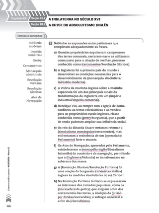 A InglAterrA no século XVI
A crIse do AbsolutIsmo Inglêsseção 19.2
seção 19.1Capítulo 19
Indústria
moderna
Império
comercial
Gentry
Cercamentos
Monarquia
absolutista
Revolução
Puritana
Revolução
Gloriosa
Atos de
Navegação
1 Sublinhe as expressões entre parênteses que
completam adequadamente as frases.
termos e conceitos
a) Grandes proprietários expulsaram camponeses
das terras comunais, cercaram-nas e as utilizaram
como pasto para a criação de ovelhas, processo
conhecido como (cercamentos/Revolução Gloriosa).
b) A Inglaterra foi o primeiro país do mundo a
desenvolver as condições necessárias para o
desenvolvimento da (monarquia absolutista/
indústria moderna).
c) A vitória da marinha inglesa sobre a marinha
espanhola foi um dos principais sinais da
transformação da Inglaterra em um (império
industrial/império comercial).
d) Henrique VIII, ao romper com a Igreja de Roma,
confiscou as terras eclesiásticas e as vendeu
para os proprietários rurais ingleses, classe
conhecida como (gentry/burguesia), que a partir
de então puderam ampliar sua influência social.
e) Os reis da dinastia Stuart tentaram retomar o
(absolutismo monárquico/cercamentos), mas
enfrentaram a resistência de um (operariado/
Parlamento) forte e atuante.
f) Os Atos de Navegação, aprovados pelo Parlamento,
estabeleceram o (monopólio inglês/liberalismo
holandês) do comércio e da navegação, permitindo
que a (Inglaterra/Holanda) se transformasse na
soberana dos mares.
g) A (Revolução Gloriosa/Revolução Puritana) foi
uma reação da burguesia (calvinista/católica)
inglesa às medidas absolutistas do rei Carlos I.
h) Na Revolução Puritana também se expressaram
os interesses das camadas populares, como os
(dos levellers/da gentry), que exigiam o fim dos
cercamentos das terras, a abolição da (prisão
por dívidas/escravidão), o sufrágio universal e
o fim do (clero/dízimo).
44
CadernodoEstudante•hIstóRIA•ParteII
 