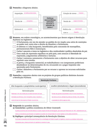 4 Preencha o diagrama abaixo.
Imposição
.
Criação de novos
.
Venda de
.
Venda de
.
Políticas
mercantilistas
adotadas
durante o
reinado de
Jaime I
Estímulo à
.
Política de
com a .
5 Numere, em ordem cronológica, os acontecimentos que deram origem à Revolução
Puritana na Inglaterra.
O Parlamento, em vez de atender ao pedido do rei, impôs uma série de restrições
ao poder real, entre elas o direito de dissolver o Parlamento.
A nobreza e a alta burguesia, beneficiadas pela concessão de monopólios,
permaneceram fiéis à monarquia.
Carlos I assumiu o trono na Inglaterra e deu continuidade à política absolutista do pai.
Uma onda de repressão espalhou-se pelo país, com censura à liberdade de
expressão, julgamentos arbitrários e torturas.
Carlos I convocou novamente o Parlamento com o objetivo de obter recursos para
reprimir uma revolta.
A gentry, a burguesia comercial, os trabalhadores e os camponeses preferiram
desobedecer às determinações do rei, recusando-se a pagar impostos não
aprovados pelo Parlamento.
Carlos I dissolveu o Parlamento por se recusar a aprovar os recursos solicitados
pelo rei.
Revolução Puritana
Alta burguesia e proprietários rurais (gentry)
Reivindicações
.
6 Preencha o esquema abaixo com os projetos de grupos políticos distintos durante
a Revolução Puritana.
7 Responda às questões abaixo.
a) Caracterize a política econômica de Oliver Cromwell.
b) Explique a principal consequência da Revolução Gloriosa.
Levellers (niveladores) e diggers (escavadores)
Reivindicações
.
46
CadernodoEstudante•hIstóRIA•ParteII
de tarifas protecionistas impostos
monopólios cargos e honrarias
pirataria aproximação
Espanha
A política econômica de Cromwell destacou-se pela criação dos Atos de Navegação, aprovados pelo Parlamento em 1651, estabelecendo que
todas as mercadorias que entrassem na Inglaterra só podiam ser transportadas em navios ingleses ou dos países produtores.
A principal consequência da Revolução Gloriosa foi a consolidação do Estado burguês na Inglaterra, criando as condições institucionais
necessárias para o desenvolvimento do capitalismo industrial no país.
Defendiam o fim dos obstáculos ao desenvolvimento de suas
atividades econômicas, como monopólios, taxas, impostos e
outras formas de intervenção do Estado na economia.
7
4
1
3
6
5
2
Divisão das grandes propriedades rurais, fim dos cercamentos
das terras comuns, abolição da prisão por dívidas, voto universal
e supressão do dízimo pago ao clero.
 