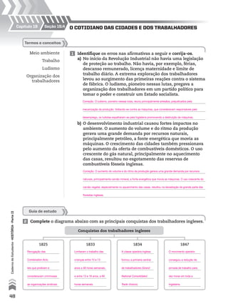 Guia de estudo
2 Complete o diagrama abaixo com as principais conquistas dos trabalhadores ingleses.
Conquistas dos trabalhadores ingleses
1825 1833 1834 1847
Capítulo 19 seção 19.4 o cotIdIAno dAs cIdAdes e dos trAbAlhAdores
Meio ambiente
Trabalho
Ludismo
Organização dos
trabalhadores
termos e conceitos
1 Identifique os erros nas afirmativas a seguir e corrija-os.
a) No início da Revolução Industrial não havia uma legislação
de proteção ao trabalho. Não havia, por exemplo, férias,
descanso remunerado, licença maternidade e limite de
trabalho diário. A extrema exploração dos trabalhadores
levou ao surgimento das primeiras reações contra o sistema
de fábrica. O ludismo, pioneiro nessas lutas, pregava a
organização dos trabalhadores em um partido político para
tomar o poder e construir um Estado socialista.
b) O desenvolvimento industrial causou fortes impactos no
ambiente. O aumento do volume e do ritmo da produção
gerava uma grande demanda por recursos naturais,
principalmente petróleo, a fonte energética que movia as
máquinas. O crescimento das cidades também pressionava
pelo aumento da oferta de combustíveis domésticos. O uso
crescente do gás natural, principalmente no aquecimento
das casas, resultou no esgotamento das reservas de
combustíveis fósseis inglesas.
48
CadernodoEstudante•hIstóRIA•ParteII
Revogação das
Combination Acts,
leis que proibiam e
consideravam criminosas
as organizações sindicais.
Limitaram o trabalho das
crianças entre 10 e 13
anos a 48 horas semanais,
e entre 13 e 18 anos, a 69
horas semanais.
A classe operária inglesa
formou a primeira central
de trabalhadores (Grand
National Consolidated
Trade Unions).
O movimento operário
conseguiu a redução da
jornada de trabalho para
dez horas em toda a
Inglaterra.
Correção. O ludismo, pioneiro nessas lutas, reuniu principalmente artesãos, prejudicados pela
mecanização da produção. Voltando-se contra as máquinas, que consideravam responsáveis pelo
desemprego, os ludistas espalharam-se pela Inglaterra promovendo a destruição de máquinas.
Correção. O aumento do volume e do ritmo da produção gerava uma grande demanda por recursos
naturais, principalmente carvão mineral, a fonte energética que movia as máquinas. O uso crescente do
carvão vegetal, especialmente no aquecimento das casas, resultou na devastação de grande parte das
florestas inglesas.
 