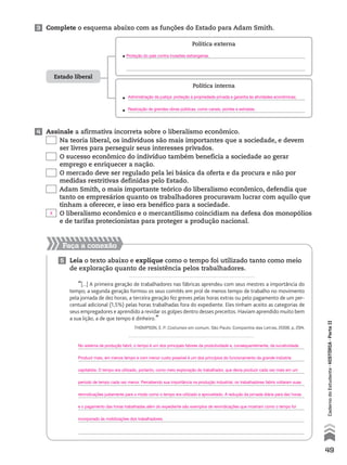 Faça a conexão
5 Leia o texto abaixo e explique como o tempo foi utilizado tanto como meio
de exploração quanto de resistência pelos trabalhadores.
“[...] A primeira geração de trabalhadores nas fábricas aprendeu com seus mestres a importância do
tempo; a segunda geração formou os seus comitês em prol de menos tempo de trabalho no movimento
pela jornada de dez horas; a terceira geração fez greves pelas horas extras ou pelo pagamento de um per-
centual adicional (1,5%) pelas horas trabalhadas fora do expediente. Eles tinham aceito as categorias de
seus empregadores e aprendido a revidar os golpes dentro desses preceitos. Haviam aprendido muito bem
a sua lição, a de que tempo é dinheiro.”
THOMPSON, E. P. Costumes em comum. São Paulo: Companhia das Letras, 2008. p. 294.
Estado liberal
Política externa
• 
Política interna
• 
• 
3 Complete o esquema abaixo com as funções do Estado para Adam Smith.
4 Assinale a afirmativa incorreta sobre o liberalismo econômico.
Na teoria liberal, os indivíduos são mais importantes que a sociedade, e devem
ser livres para perseguir seus interesses privados.
O sucesso econômico do indivíduo também beneficia a sociedade ao gerar
emprego e enriquecer a nação.
O mercado deve ser regulado pela lei básica da oferta e da procura e não por
medidas restritivas definidas pelo Estado.
Adam Smith, o mais importante teórico do liberalismo econômico, defendia que
tanto os empresários quanto os trabalhadores procuravam lucrar com aquilo que
tinham a oferecer, e isso era benéfico para a sociedade.
O liberalismo econômico e o mercantilismo coincidiam na defesa dos monopólios
e de tarifas protecionistas para proteger a produção nacional.
49
CadernodoEstudante•hIstóRIA•ParteII
No sistema de produção fabril, o tempo é um dos principais fatores da produtividade e, consequentemente, da lucratividade.
Produzir mais, em menos tempo e com menor custo possível é um dos princípios do funcionamento da grande indústria
capitalista. O tempo era utilizado, portanto, como meio exploração do trabalhador, que devia produzir cada vez mais em um
período de tempo cada vez menor. Percebendo sua importância na produção industrial, os trabalhadores fabris voltaram suas
reivindicações justamente para o modo como o tempo era utilizado e aproveitado. A redução da jornada diária para dez horas
e o pagamento das horas trabalhadas além do expediente são exemplos de reivindicações que mostram como o tempo foi
incorporado às mobilizações dos trabalhadores.
Proteção do país contra invasões estrangeiras.
Administração da justiça: proteção à propriedade privada e garantia às atividades econômicas;
Realização de grandes obras públicas, como canais, pontes e estradas.
X
 