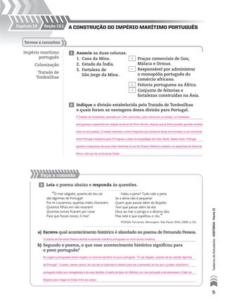 Capítulo 13
Faça a conexão
seção 13.1 A construção do império mArítimo português
Império marítimo
português
Colonização
Tratado de
Tordesilhas
1 Associe as duas colunas.
1. Casa da Mina.
2. Estado da Índia.
3. Fortaleza de
São Jorge da Mina.
2 Indique a divisão estabelecida pelo Tratado de Tordesilhas
e quais foram as vantagens dessa divisão para Portugal.
3 Leia o poema abaixo e responda às questões.
termos e conceitos
Praças comerciais de Goa,
Málaca e Ormuz.
Responsável por administrar
o monopólio português do
comércio africano.
Feitoria portuguesa na África.
Conjunto de feitorias e
fortalezas construídas na Ásia.
a) Escreva qual acontecimento histórico é abordado no poema de Fernando Pessoa.
b) Segundo o poema, o que esse acontecimento histórico significou para
o povo português?
“Ó mar salgado, quanto do teu sal
são lágrimas de Portugal!
Por te cruzarmos, quantas mães choraram,
Quantos filhos em vão rezaram!
Quantas noivas ficaram por casar
Para que fosses nosso, ó mar!
Valeu a pena? Tudo vale a pena
Se a alma não é pequena!
Quem quer passar além do Bojador
Tem que passar além da dor
Deus ao mar o perigo e o abismo deu
Mas nele é que espelhou o céu.”
PESSOA, Fernando. Mensagem. São Paulo: Difel, 1986. p. 53.
5
CadernodoEstudante•históriA•Parteii
2
1
3
2
O poema de Fernando Pessoa aborda a expansão marítima portuguesa no início da era moderna.
O Tratado de Tordesilhas, assinado em 1494, acomodou, pelo menos por um tempo, os interesses
portugueses e espanhóis em relação às terras do Novo Mundo, disputa que já tinha causado grandes tensões
entre os dois países. O tratado estendeu a linha imaginária que dividia as terras encontradas ou por encontrar
entre Portugal e Espanha para 370 léguas a oeste do arquipélago de Cabo Verde. Desse modo, Portugal
garantiu a segurança de suas rotas marítimas no sul do Oceano Atlântico e afastou os espanhóis do litoral da
África, rota que os conduzia às Índias.
As viagens portuguesas teriam exigido um enorme sacrifício do povo português. “Ó mar salgado, quando do teu sal/são lágrimas
de Portugal”. O poeta, nesses versos, faz uso de um pleonasmo literário para dar a dimensão da dor que o projeto ultramarino
português impôs aos navegadores e as suas famílias. A tarefa de fazer do Atlântico um mar português e de atravessar o Cabo do
Bojador para chegar às Índias tinha seu preço.
 