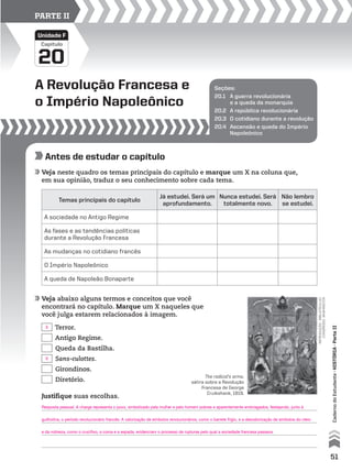 A Revolução Francesa e
o Império Napoleônico
20
Capítulo
Unidade F
PARTE II
Seções:
20.1 A guerra revolucionária
e a queda da monarquia
20.2 A república revolucionária
20.3 O cotidiano durante a revolução
20.4 Ascensão e queda do Império
Napoleônico
Antes de estudar o capítulo
Veja neste quadro os temas principais do capítulo e marque um X na coluna que,
em sua opinião, traduz o seu conhecimento sobre cada tema.
Veja abaixo alguns termos e conceitos que você
encontrará no capítulo. Marque um X naqueles que
você julga estarem relacionados à imagem.
Temas principais do capítulo
Já estudei. Será um
aprofundamento.
Nunca estudei. Será
totalmente novo.
Não lembro
se estudei.
A sociedade no Antigo Regime
As fases e as tendências políticas
durante a Revolução Francesa
As mudanças no cotidiano francês
O Império Napoleônico
A queda de Napoleão Bonaparte
Terror.
Antigo Regime.
Queda da Bastilha.
Sans-culottes.
Girondinos.
Diretório.
Justifique suas escolhas.
The radical’s arms,
sátira sobre a Revolução
Francesa de George
Cruikshank, 1819.
reprodução-bibliotecado
congresso,washington
51
CadernodoEstudante•hIstóRIA•ParteII
Resposta pessoal. A charge representa o povo, simbolizado pela mulher e pelo homem pobres e aparentemente embriagados, festejando, junto à
guilhotina, o período revolucionário francês. A valorização de símbolos revolucionários, como o barrete frígio, e a desvalorização de símbolos do clero
e da nobreza, como o crucifixo, a coroa e a espada, evidenciam o processo de rupturas pelo qual a sociedade francesa passava.
X
X
 