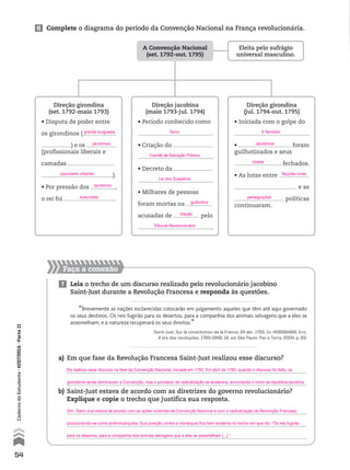 Faça a conexão
6 Complete o diagrama do período da Convenção Nacional na França revolucionária.
7 Leia o trecho de um discurso realizado pelo revolucionário jacobino
Saint-Just durante a Revolução Francesa e responda às questões.
“Brevemente as nações esclarecidas colocarão em julgamento aqueles que têm até aqui governado
os seus destinos. Os reis fugirão para os desertos, para a companhia dos animais selvagens que a eles se
assemelham; e a natureza recuperará os seus direitos.”
Saint-Just. Sur la constitution de la France, 24 abr. 1793. In: HOBSBAWM, Eric.
A era das revoluções. 1789-1848. 18. ed. São Paulo: Paz e Terra, 2004. p. 83.
a) Em que fase da Revolução Francesa Saint-Just realizou esse discurso?
b) Saint-Just estava de acordo com as diretrizes do governo revolucionário?
Explique e copie o trecho que justifica sua resposta.
Direção girondina
(set. 1792-maio 1793)
• Disputa de poder entre
os girondinos (
) e os
(profissionais liberais e
camadas
).
• Por pressão dos ,
o rei foi .
Direção jacobina
(maio 1793-jul. 1794)
• Período conhecido como
.
• Criação do
.
• Decreto da
.
• Milhares de pessoas
foram mortas na
acusadas de pelo
.
Direção girondina
(jul. 1794-out. 1795)
• Iniciada com o golpe do
.
• foram
guilhotinados e seus
fechados.
• As lutas entre
e as
políticas
continuaram.
A Convenção Nacional
(set. 1792-out. 1795)
Eleita pelo sufrágio
universal masculino.
54
CadernodoEstudante•hIstóRIA•ParteII
Ele realizou esse discurso na fase da Convenção Nacional, iniciada em 1792. Em abril de 1793, quando o discurso foi feito, os
girondinos ainda dominavam a Convenção, mas o processo de radicalização se acelerava, anunciando o início da república jacobina.
Sim. Saint-Just estava de acordo com as ações violentas da Convenção Nacional e com a radicalização da Revolução Francesa,
posicionando-se como antimonarquista. Sua posição contra a monarquia fica bem evidente no trecho em que diz: “Os reis fugirão
para os desertos, para a companhia dos animais selvagens que a eles se assemelham [...].”
grande burguesia Terror
Comitê de Salvação Pública
9 Termidor
Jacobinos
clubes
facções rivais
perseguições
Lei dos Suspeitos
Tribunal Revolucionário
guilhotina
traição
jacobinos
jacobinos
executado
populares urbanas
 