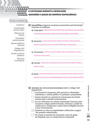 Cotidiano
Constituição
Civil do Clero
Tribunais da
família
Calendário
revolucionário
Sistema Métrico
Decimal
Código Civil
Napoleônico
Estado nacional
moderno
Bloqueio
Continental
1 Exemplifique algumas mudanças promovidas pela Revolução
Francesa no cotidiano.
a) Linguagem.
b) Vestuário.
c) Casamento.
d) Família.
e) Igreja.
termos e conceitos
2 Assinale a(s) afirmativa(s) incorreta(s) sobre o Código Civil
Napoleônico.
Foi favorável à burguesia, pois garantiu as liberdades
individuais, a ordem pública e a proteção à propriedade.
Estava inserido no contexto de estruturação do Estado
francês após o período revolucionário.
Foi um retrocesso em relação à Revolução Francesa, pois
recuperou antigas práticas feudais, restaurou o poder da
aristocracia e compensou-a pelos danos infligidos durante
a fase revolucionária.
Devolveu ao clero as propriedades confiscadas e pagou-
-lhe pesadas indenizações.
Foi criado no período do Consulado, antes do golpe
de Napoleão, que se autoproclamou imperador.
Capítulo 20 seção 20.3
seção 20.4 Ascensão e quedA do império nApoleônico
o cotidiAno durAnte A revolução
55
CadernodoEstudante•hIstóRIA•ParteII
Substituição de formas de tratamento formais e de autoridade por outras que evocassem
a ideia de igualdade entre as pessoas. O francês tornou-se a língua obrigatória, no lugar dos dialetos.
Aprovação da Constituição Civil do Clero, que reorganizava as funções da Igreja, punha fim ao
pagamento do dízimo, confiscava as propriedades da Igreja e proibia o uso de indumentárias eclesiásticas.
Troca das roupas pomposas e cheias de ornamentos por trajes mais simples e
populares. Fim das perucas. Uso de calças largas, do barrete frígio e de vestidos simples.
Cerimônia civil, e não mais religiosa. Passou a ser considerado um contrato e
concedeu-se o direito ao divórcio.
O Estado limitou o pátrio poder, instituiu os tribunais da família e passou a proteger as
crianças e os jovens.
X
X
 