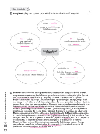 4 Sublinhe as expressões entre parênteses que completam adequadamente o texto.
As guerras napoleônicas, inicialmente, pareciam motivadas pelos princípios liberais
(da Revolução Francesa/do Antigo Regime). Por isso, nos territórios ocupados,
Napoleão impunha o (Código Civil/constituição republicana) da França, exigia o fim
das obrigações feudais e estabelecia a igualdade de todos perante a lei. Com o tempo,
porém, ficou claro que as conquistas de Napoleão eram movidas essencialmente pelo
(expansionismo militar e territorial/projeto de restaurar o absolutismo). A maior
barreira para o expansionismo francês era a (Holanda/Inglaterra), a maior potência
marítima e comercial da época. Com o objetivo de minar a economia do adversário,
Napoleão decretou, em 1806, o (Bloqueio Continental/Ato de Navegação), que proibia
o comércio de países do continente com a (Inglaterra/Holanda). A dificuldade de fazer
cumprir o decreto levou Napoleão a invadir a (Inglaterra/Rússia), em 1812, campanha
que devastou (o exército francês/a marinha inglesa) e enfraqueceu o poder de
Napoleão. Derrotado na (Rússia/Inglaterra), cercado de inimigos e com a França
ocupada por uma (frota inglesa/coligação estrangeira), Napoleão Bonaparte foi
(levado ao suicídio/obrigado a abdicar) em 1814.
Guia de estudo
3 Complete o diagrama com as características do Estado nacional moderno.
político
forte e estável
estabelecido em um
.
:
base jurídica do Estado moderno.
A França
tornou-se de
Estado nacional.
formada
com base no mérito e não
no .
Estado nacional
moderno
Unificação das ,
definição de uma
oficial e padronização
de .
56
CadernodoEstudante•hIstóRIA•ParteII
napoleônica
modelo
Poder
território definido
Código Civil Napoleônico
Elite
nascimento
leis
língua
pesos e medidas
 