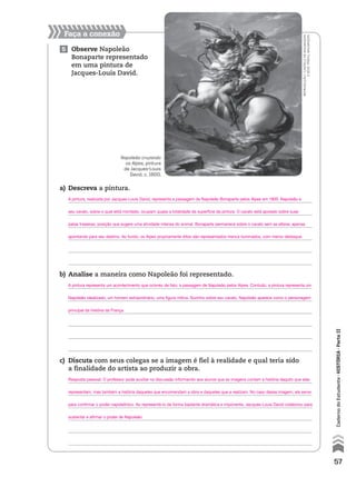 Faça a conexão
5 Observe Napoleão
Bonaparte representado
em uma pintura de
Jacques-Louis David.
a) Descreva a pintura.
b) Analise a maneira como Napoleão foi representado.
c) Discuta com seus colegas se a imagem é fiel à realidade e qual teria sido
a finalidade do artista ao produzir a obra.
Napoleão cruzando
os Alpes, pintura
de Jacques-Louis
David, c. 1800.
reprodução-castelodemalmaison
ebois-préau,malmaison
57
CadernodoEstudante•hIstóRIA•ParteII
A pintura, realizada por Jacques-Louis David, representa a passagem de Napoleão Bonaparte pelos Alpes em 1800. Napoleão e
seu cavalo, sobre o qual está montado, ocupam quase a totalidade da superfície da pintura. O cavalo está apoiado sobre suas
patas traseiras, posição que sugere uma atividade intensa do animal. Bonaparte permanece sobre o cavalo sem se alterar, apenas
apontando para seu destino. Ao fundo, os Alpes propriamente ditos são representados menos iluminados, com menor destaque.
A pintura representa um acontecimento que ocorreu de fato: a passagem de Napoleão pelos Alpes. Contudo, a pintura representa um
Napoleão idealizado, um homem extraordinário, uma figura mítica. Sozinho sobre seu cavalo, Napoleão aparece como o personagem
principal da história da França.
Resposta pessoal. O professor pode auxiliar na discussão informando aos alunos que as imagens contam a história daquilo que elas
representam, mas também a história daqueles que encomendam a obra e daqueles que a realizam. No caso dessa imagem, ela serve
para confirmar o poder napoleônico. Ao representá-lo de forma bastante dramática e imponente, Jacques-Louis David colaborou para
sustentar e afirmar o poder de Napoleão.
 