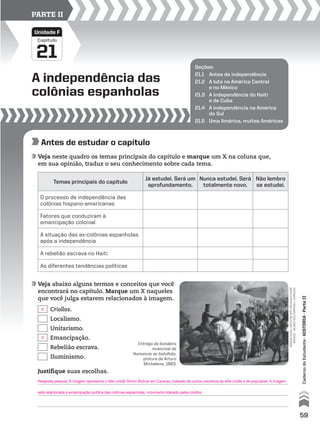 A independência das
colônias espanholas
21
Capítulo
Unidade F
PARTE II
Seções:
21.1 Antes da independência
21.2 A luta na América Central
e no México
21.3 A independência do Haiti
e de Cuba
21.4 A independência na América
do Sul
21.5 Uma América, muitas Américas
Antes de estudar o capítulo
Veja neste quadro os temas principais do capítulo e marque um X na coluna que,
em sua opinião, traduz o seu conhecimento sobre cada tema.
Veja abaixo alguns termos e conceitos que você
encontrará no capítulo. Marque um X naqueles
que você julga estarem relacionados à imagem.
Temas principais do capítulo
Já estudei. Será um
aprofundamento.
Nunca estudei. Será
totalmente novo.
Não lembro
se estudei.
O processo de independência das
colônias hispano-americanas
Fatores que conduziram à
emancipação colonial
A situação das ex-colônias espanholas
após a independência
A rebelião escrava no Haiti
As diferentes tendências políticas
Criollos.
Localismo.
Unitarismo.
Emancipação.
Rebelião escrava.
Iluminismo.
giannidagliorti/theartarchive/other
images-museobolivariano,caracas
Justifique suas escolhas.
Entrega da bandeira
invencível de
Numancia ao batalhão,
pintura de Arturo
Michelena, 1883.
59
CadernodoEstudante•históriA•Parteii
Resposta pessoal. A imagem representa o líder criollo Simón Bolívar em Caracas, rodeado de outros membros da elite criolla e de populares. A imagem
está relacionada à emancipação política das colônias espanholas, movimento liderado pelos criollos.
X
X
 