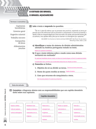 Capítulo 13
o BrAsil AçucAreiro
o estAdo do BrAsil
seção 13.3
seção 13.2
Capitanias
hereditárias
Governo geral
Engenho colonial
Trabalho escravo
Companhia
de Jesus
Aldeamentos
jesuítas
1 Leia o texto e responda às questões.
2 Complete o diagrama abaixo com as responsabilidades que um capitão donatário
tinha sobre sua capitania.
termos e conceitos
“[El rei d. João III] ordenou que se povoasse esta província, repartindo as terras por
pessoas que se lhe ofereceram para as povoarem e conquistarem à custa da sua fazenda, e
dandoacadaumcinquentaléguasporcostacomtodooseusertão,paraqueelesfossemnão
só senhores, mas capitães delas, pelo que se chamam e se distinguem por capitanias.”
SALVADOR, Frei Vicente do. História do Brasil (1550-1627). São Paulo; Rio de Janeiro:
Weiszflog Irmãos, 1819. p. 103.
a) Identifique o nome do sistema de divisão administrativa
adotado na América portuguesa tratado no texto.
b) O que o texto informa sobre o modo como essa divisão
territorial era realizada?
c) Preencha as linhas.
1. Objetivo do rei ao dividir as terras.
2. Nome de quem recebia as terras.
3. Com que recursos ele conquistaria a terra.
Capitão donatário
Guia de estudo
6
CadernodoEstudante•históriA•Parteii
As capitanias hereditárias deviam ocupar uma faixa de cinquenta léguas no litoral. As capitanias também
compreendiam todo o território que se estendesse dessa faixa em direção ao interior.
Sistema de capitanias hereditárias.
Garantir a defesa
militar da capitania
contra os estrangeiros.
Estabelecer boas
relações comerciais e
missionárias com os
indígenas.
Desenvolver a
produção local
de gêneros
economicamente
rentáveis.
Montar um aparato
administrativo e
jurídico.
Estimular o
povoamento da
capitania e a
comunicação com as
vizinhas.
Colonizar as terras americanas.
Capitão donatário.
Com recursos próprios (“à custa da sua fazenda”).
 