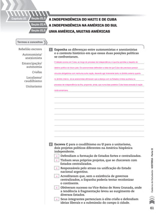 seção 1.1Capítulo 1
seção 1.2
seção 21.5
seção 21.4
seção 21.3Capítulo 21
umA AméricA, muitAs AméricAs
A independênciA nA AméricA do sul
A independênciA do HAiti e de cubA
Rebelião escrava
Autonomista/
anexionista
Emancipação/
autonomia
Criollos
Localismo/
caudilhismo
Unitarismo
1 Exponha as diferenças entre autonomistas e anexionistas
e o contexto histórico em que essas duas posições políticas
se confrontaram.
termos e conceitos
2 Escreva C para o caudilhismo ou U para o unitarismo,
dois projetos políticos diferentes na América hispânica
independente.
Defendiam a formação de Estados fortes e centralizados.
Tinham seus próprios projetos, que se chocavam com
Estados centralizados.
Responsáveis pelo atraso na unificação do Estado
nacional argentino.
Acreditavam que, sem a existência de governos
centralizados, a Espanha poderia tentar recolonizar
o continente.
Obtiveram sucesso no Vice-Reino de Nova Granada, onde
a tendência à fragmentação levou ao surgimento de
diversos Estados.
Seus integrantes pertenciam à elite criolla e defendiam
ideias liberais e a submissão do campo à cidade.
61
CadernodoEstudante•históriA•Parteii
O debate ocorreu em Cuba, ao longo do processo de independência, e opunha opiniões a respeito do
destino político do futuro país. Os autonomistas defendiam a ideia de que Cuba não precisava possuir
vínculos obrigatórios com nenhuma outra nação, devendo agir livremente tanto no âmbito externo quanto
no âmbito interno. Já os anexionistas afirmavam que a aliança com os Estados Unidos auxiliaria no
processo de independência da ilha, propondo, ainda, que numa fase posterior Cuba fosse anexada à nação
norte-americana.
U
C
C
U
C
U
 