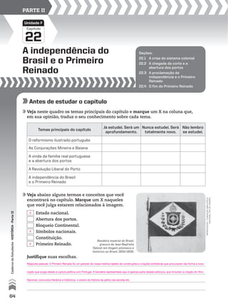 Capítulo
A independência do
Brasil e o Primeiro
Reinado
22
Unidade F
PARTE II
Seções:
22.1 A crise do sistema colonial
22.2 A chegada da corte e a
abertura dos portos
22.3 A proclamação da
independência e o Primeiro
Reinado
22.4 O fim do Primeiro Reinado
Antes de estudar o capítulo
Veja neste quadro os temas principais do capítulo e marque um X na coluna que,
em sua opinião, traduz o seu conhecimento sobre cada tema.
Veja abaixo alguns termos e conceitos que você
encontrará no capítulo. Marque um X naqueles
que você julga estarem relacionados à imagem.
Justifique suas escolhas.
Estado nacional.
Abertura dos portos.
Bloqueio Continental.
Símbolos nacionais.
Constituição.
Primeiro Reinado.
Temas principais do capítulo
Já estudei. Será um
aprofundamento.
Nunca estudei. Será
totalmente novo.
Não lembro
se estudei.
O reformismo ilustrado português
As Conjurações Mineira e Baiana
A vinda da família real portuguesa
e a abertura dos portos
A Revolução Liberal do Porto
A independência do Brasil
e o Primeiro Reinado
reprodução-fundaçãobiblioteca
nacional,riodejaneiro
Bandeira imperial do Brasil,
gravura de Jean-Baptiste
Debret em Viagem pitoresca e
histórica ao Brasil, 1834-1839.
64
CadernodoEstudante•históRiA•Parteii
X
X
Resposta pessoal. O Primeiro Reinado foi um período de nossa história repleto de construções e criações simbólicas que procuravam dar forma à nova
nação que surgia desde a ruptura política com Portugal. A bandeira representada aqui é apenas parte desses esforços, que incluíram a criação do Hino
Nacional, concursos literários e históricos, o ensino da história da pátria nas escolas etc.
X
 