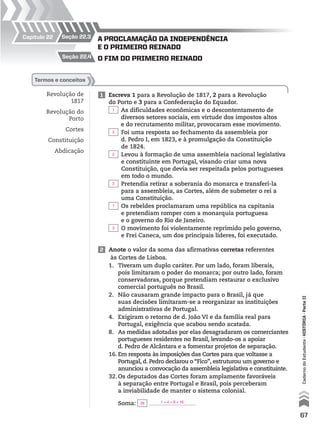 Capítulo 22
Revolução de
1817
Revolução do
Porto
Cortes
Constituição
Abdicação
1 Escreva 1 para a Revolução de 1817, 2 para a Revolução
do Porto e 3 para a Confederação do Equador.
As dificuldades econômicas e o descontentamento de
diversos setores sociais, em virtude dos impostos altos
e do recrutamento militar, provocaram esse movimento.
Foi uma resposta ao fechamento da assembleia por
d. Pedro I, em 1823, e à promulgação da Constituição
de 1824.
Levou à formação de uma assembleia nacional legislativa
e constituinte em Portugal, visando criar uma nova
Constituição, que devia ser respeitada pelos portugueses
em todo o mundo.
Pretendia retirar a soberania do monarca e transferi-la
para a assembleia, as Cortes, além de submeter o rei a
uma Constituição.
Os rebeldes proclamaram uma república na capitania
e pretendiam romper com a monarquia portuguesa
e o governo do Rio de Janeiro.
O movimento foi violentamente reprimido pelo governo,
e Frei Caneca, um dos principais líderes, foi executado.
termos e conceitos
2 Anote o valor da soma das afirmativas corretas referentes
às Cortes de Lisboa.
1. Tiveram um duplo caráter. Por um lado, foram liberais,
pois limitaram o poder do monarca; por outro lado, foram
conservadoras, porque pretendiam restaurar o exclusivo
comercial português no Brasil.
2. Não causaram grande impacto para o Brasil, já que
suas decisões limitaram-se a reorganizar as instituições
administrativas de Portugal.
4. Exigiram o retorno de d. João VI e da família real para
Portugal, exigência que acabou sendo acatada.
8. As medidas adotadas por elas desagradaram os comerciantes
portugueses residentes no Brasil, levando-os a apoiar
d. Pedro de Alcântara e a fomentar projetos de separação.
16.Em resposta às imposições das Cortes para que voltasse a
Portugal, d. Pedro declarou o “Fico”, estruturou um governo e
anunciou a convocação da assembleia legislativa e constituinte.
32.Os deputados das Cortes foram amplamente favoráveis
à separação entre Portugal e Brasil, pois perceberam
a inviabilidade de manter o sistema colonial.
Soma:
o fim do primeiro reinAdo
A proclAmAção dA independênciA
e o primeiro reinAdo
seção 22.4
seção 22.3
67
CadernodoEstudante•históRiA•Parteii
1
3
2
2
1
3
29 1 + 4 + 8 + 16
 