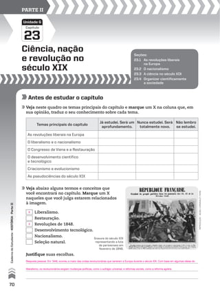 Capítulo
Ciência, nação
e revolução no
século XIX
23
Unidade G
PARTE II
Seções:
23.1 As revoluções liberais
na Europa
23.2 O nacionalismo
23.3 A ciência no século XIX
23.4 Organizar cientificamente
a sociedade
Antes de estudar o capítulo
Veja neste quadro os temas principais do capítulo e marque um X na coluna que, em
sua opinião, traduz o seu conhecimento sobre cada tema.
Veja abaixo alguns termos e conceitos que
você encontrará no capítulo. Marque um X
naqueles que você julga estarem relacionados
à imagem.
Temas principais do capítulo
Já estudei. Será um
aprofundamento.
Nunca estudei. Será
totalmente novo.
Não lembro
se estudei.
As revoluções liberais na Europa
O liberalismo e o nacionalismo
O Congresso de Viena e a Restauração
O desenvolvimento científico
e tecnológico
Criacionismo e evolucionismo
As pseudociências do século XIX
Gravura do século XIX
representando a luta
de parisienses em
fevereiro de 1848.
reprodução-museucarnavalet,paris
Justifique suas escolhas.
Liberalismo.
Restauração.
Revoluções de 1848.
Desenvolvimento tecnológico.
Nacionalismo.
Seleção natural.
70
CadernodoEstudante•hIstórIA•ParteII
Resposta pessoal. Em 1848, ocorreu a maior das ondas revolucionárias que varreram a Europa durante o século XIX. Com base em algumas ideias do
liberalismo, os revolucionários exigiam mudanças políticas, como o sufrágio universal, e reformas sociais, como a reforma agrária.
X
X
 