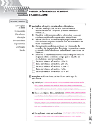 seção 23.1Capítulo 23
seção 23.2
Revoluções
de 1848
Restauração
Liberalismo
Ideologia
Nacionalismo
Separatismo
Unificação
Nação
termos e conceitos
1 Assinale a afirmativa correta sobre o liberalismo.
I. Foi uma ideologia que norteou os movimentos
revolucionários da Europa na primeira metade do
século XIX.
II. Doutrina política conservadora, orientada a recuperar
o poder exercido pelas monarquias absolutistas.
III. Não se constituiu numa ideologia propriamente, tendo
sido mais um conjunto de ideias sem muita coesão e às
vezes contraditórias.
IV. O movimento romântico, centrado na valorização da
emoção e da força criadora do artista, representou a maior
expressão da influência das ideias liberais nas artes e na
literatura.
V. Defendia as liberdades individuais lutando pela limitação
do poder estatal ao mesmo tempo que se opunha ao
absolutismo e ao mercantilismo.
Estão corretas as afirmativas I, II e III.
Estão corretas as afirmativas I, IV e V.
Estão corretas as afirmativas II, III e IV.
Estão corretas as afirmativas I e IV.
Estão corretas as afirmativas III, IV e V.
2 Complete a ficha sobre o nacionalismo na Europa do
século XIX.
a) Definição.
b) Bases ideológicas do nacionalismo.
c) Exemplos de lutas nacionalistas.
O naciOnalismO
as revOluções liberais na eurOpa
71
CadernodoEstudante•hIstórIA•ParteII
X
É o sentimento de pertencer a uma comunidade que compartilha valores, tradições,
língua e costumes. Nacionalismo pode também ser definido como o desejo de independência em
relação a um Estado opressor ou de respeito à soberania da nação nas relações exteriores.
Fomentado durante a Revolução Francesa
e nas lutas liberais do século XIX, o nacionalismo assentava-se na luta dos povos oprimidos pelos
grandes impérios. Por outro lado, o sentimento nacional foi uma construção ideológica, que se apoiou na
invenção de tradições e de um passado comum para legitimar a formação de um Estado unificado, com
poder sobre a população reunida em um território.
A luta dos gregos contra o Império Otomano;
dos húngaros e tchecos contra o Império Austríaco; dos poloneses contra o Império Russo etc.
 