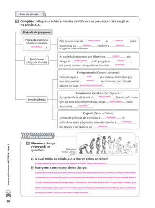Faça a conexão
4 Observe a charge
e responda às
questões.
Guia de estudo
a) A qual teoria do século XIX a charge acima se refere?
b) Interprete a mensagem dessa charge.
3 Complete o diagrama sobre as teorias científicas e as pseudociências surgidas
no século XIX.
Positivismo
(Auguste Comte)
O século do progresso
Pseudociência
Teoria da evolução
(Charles Darwin e
)
Pelo mecanismo da , as mais
adaptadas ao tendem a
e a gerar descendentes.
As sociedades passam por diferentes até
atingir o , o do progresso ,
em que o homem conquistou o domínio .
Fisiognomonia (Cesare Lombroso)
Defendia que o era inato ao indivíduo, por
isso era possível o criminoso por meio da
análise de suas .
Darwinismo social (Herbert Spencer)
Apropriando-se da teoria da , Spencer afirmava
que, na luta pela sobrevivência, só os mais
adaptados .
Eugenia (Francis Galton)
Defesa de políticas de estímulo à de
indivíduos mais adaptados, desestimulando a
dos fracos e portadores de .
rodvalmatias
Charge de
Rodval Matias,
2010.
74
CadernodoEstudante•história•Parteii
A charge utiliza uma ilustração que se refere à teoria da evolução das espécies para fazer uma crítica irônica a um hábito contemporâneo:
o uso excessivo do computador. De acordo com a teoria da evolução das espécies, a tendência do homem foi tornar-se bípede, liberando
o uso dos membros superiores para carregar objetos. O resultado foi a postura ereta do ser humano. A charge mostra, no entanto, que o
homem, nos dias atuais, voltou a curvar-se, em virtude do uso do computador. A nova tendência não manifestaria, assim, a continuidade
da evolução do homem, mas sim seu retrocesso a estágios anteriores.
A charge refere-se à teoria da evolução das espécies, de Charles Darwin e Alfred Wallace.
Alfred Wallace
seleção natural
ambiente
estágio positivo
crime
identificar
características fisionômicas
seleção natural
seres humanos
sobrevivem
reprodução
reprodução
deficiência
espécies
sobreviver
industrial
da natureza
estágios
 