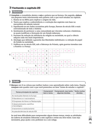 Complete a cruzadinha abaixo e veja a palavra que se formou. Em seguida, elabore
um pequeno texto relacionando essa palavra com o que você estudou no capítulo.
1. Baseia-se na Bíblia para explicar a origem da vida.
2. Teoria que explica a sobrevivência e a extinção das espécies com base no
mecanismo da seleção natural.
3. Espalhando-se em ondas sucessivas pela Europa, fizeram do século XIX o mais
convulsionado de toda a história.
4. Sentimento de pertencer a uma comunidade por vínculos culturais e históricos,
os quais justificam a formação de um Estado soberano.
5. Processo de redução da influência da religião na sociedade, na qual a ciência
adquire cada vez mais importância.
6. Ideologia que defende a garantia das liberdades individuais e a redução do papel
do Estado na sociedade.
7. Unificou-se no século XIX, sob a liderança da Prússia, após guerras travadas com
a Áustria e a França.
Sintetize
fechando o capítulo 23
1. C
2. I
3. E
4. N
5. C
6. I
7. A
Avalie
Marque um X na coluna que melhor traduz o seu aprendizado sobre cada tema. Depois,
compare este quadro com o que você preencheu no item “Antes de estudar o capítulo”.
Temas principais do capítulo
Compreendi
bem o tema.
Compreendi, mas tenho
algumas dúvidas.
Tenho muitas
dúvidas.
As revoluções liberais na Europa
O liberalismo e o nacionalismo
O Congresso de Viena e a Restauração
O desenvolvimento científico
e tecnológico
Criacionismo e evolucionismo
As pseudociências do século XIX
Se você teve dificuldade para compreender algum desses temas, reveja as atividades
do Caderno do estudante referentes a este capítulo e revise seu livro-texto. Caso seja
necessário, peça ajuda a seu professor ou a um colega.
75
CadernodoEstudante•hIstórIA•ParteII
C R I A I O N I S M O
E V O L U C I O N S T A
R E V O L U Ç Õ S
N A C I O A L I S M O
S E U L A R I Z A Ç Ã O
L I B E R A L S M O
A L E M N H A
 