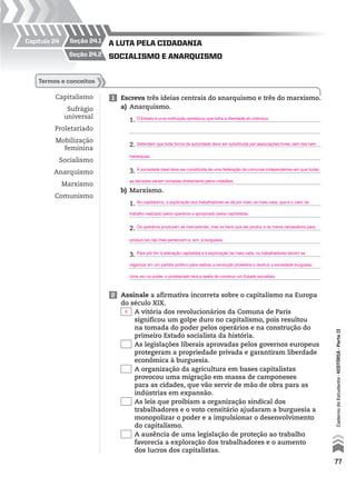 Capítulo 24
Capitalismo
Sufrágio
universal
Proletariado
Mobilização
feminina
Socialismo
Anarquismo
Marxismo
Comunismo
1 Escreva três ideias centrais do anarquismo e três do marxismo.
a) Anarquismo.
1.
2.
3.
b) Marxismo.
1.
2.
3.
termos e conceitos
SocialiSmo e anarquiSmo
a luta pela cidadania
seção 24.2
seção 24.1
2 Assinale a afirmativa incorreta sobre o capitalismo na Europa
do século XIX.
A vitória dos revolucionários da Comuna de Paris
significou um golpe duro no capitalismo, pois resultou
na tomada do poder pelos operários e na construção do
primeiro Estado socialista da história.
As legislações liberais aprovadas pelos governos europeus
protegeram a propriedade privada e garantiram liberdade
econômica à burguesia.
A organização da agricultura em bases capitalistas
provocou uma migração em massa de camponeses
para as cidades, que vão servir de mão de obra para as
indústrias em expansão.
As leis que proibiam a organização sindical dos
trabalhadores e o voto censitário ajudaram a burguesia a
monopolizar o poder e a impulsionar o desenvolvimento
do capitalismo.
A ausência de uma legislação de proteção ao trabalho
favorecia a exploração dos trabalhadores e o aumento
dos lucros dos capitalistas.
77
CadernodoEstudante•históriA•Parteii
O Estado é uma instituição opressiva, que tolhe a liberdade do indivíduo.
Defendem que toda forma de autoridade deve ser substituída por associações livres, sem leis nem
hierarquias.
A sociedade ideal deve ser constituída de uma federação de comunas independentes em que todas
as decisões seriam tomadas diretamente pelos cidadãos.
No capitalismo, a exploração dos trabalhadores se dá por meio da mais-valia, que é o valor do
trabalho realizado pelos operários e apropriado pelos capitalistas.
Os operários produzem as mercadorias, mas os bens que ele produz e os meios necessários para
produzi-los não lhes pertencem e, sim, à burguesia.
Para pôr fim à alienação capitalista e à exploração da mais-valia, os trabalhadores devem se
organizar em um partido político para realizar a revolução proletária e destruir a sociedade burguesa.
Uma vez no poder, o proletariado terá a tarefa de construir um Estado socialista.
X
 