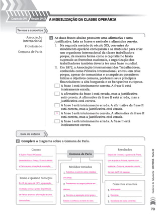 Capítulo 24
2 Complete o diagrama sobre a Comuna de Paris.
Guia de estudo
Comuna de Paris
Causas Resultados
Como e quando começou
Medidas tomadas
1.
2.
3.
Correntes atuantes
1.
2.
3.
1 As duas frases abaixo possuem uma afirmativa e uma
justificativa. Leia as frases e assinale a afirmativa correta.
I. Na segunda metade do século XIX, correntes do
movimento operário começaram a se mobilizar para criar
um organismo internacional da classe trabalhadora
porque, da mesma forma como o capitalismo havia
superado as fronteiras nacionais, a organização dos
trabalhadores também deveria ter uma base mundial.
II. Em 1872, a Associação Internacional dos Trabalhadores,
conhecida como Primeira Internacional, entrou em crise
porque, apesar de comunistas e anarquistas possuírem
táticas e objetivos comuns, perderam seus principais
financiadores: a alta burguesia e os banqueiros europeus.
A frase I está inteiramente correta. A frase II está
inteiramente errada.
A afirmativa da frase I está errada, mas a justificativa
está correta. A afirmativa da frase II está errada, mas a
justificativa está correta.
A frase I está inteiramente errada. A afirmativa da frase II
está correta, mas a justificativa está errada.
A frase I está inteiramente correta. A afirmativa da frase II
está correta, mas a justificativa está errada.
A frase I está inteiramente errada. A frase II está
inteiramente correta.
termos e conceitos
Associação
internacional
Proletariado
Comuna de Paris
a mobilização da claSSe operáriaseção 24.3
79
CadernodoEstudante•históriA•Parteii
X
A Guerra Franco-Prussiana
desestabilizou a França. O cerco alemão
a Paris causou privações à população.
Depois de 2 meses, o governo de Thiers,
com a ajuda da Prússia, reprimiu com
violência a Comuna, causando a morte
de mais de 20 mil pessoas.
Em 28 de março de 1871, a população,
revoltada, tomou o prédio da prefeitura
de Paris e anunciou a formação de uma
comuna livre.
Substituiu o exército pelos cidadãos
em armas.
Transformou os cargos públicos em
eletivos.
Decretou a separação entre Igreja e
Estado e confiscou os bens do clero.
Anarquistas.
Marxistas
Socialistas de várias correntes.
 