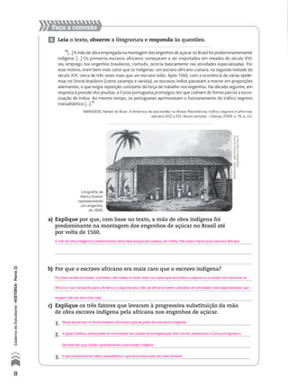 Faça a conexão
5 Leia o texto, observe a litogravura e responda às questões.
“[...] A mão de obra empregada na montagem dos engenhos de açúcar no Brasil foi predominantemente
indígena. [...] Os primeiros escravos africanos começaram a ser importados em meados do século XVI;
seu emprego nos engenhos brasileiros, contudo, ocorria basicamente nas atividades especializadas. Por
esse motivo, eram bem mais caros que os indígenas: um escravo africano custava, na segunda metade do
século XVI, cerca de três vezes mais que um escravo índio. Após 1560, com a ocorrência de várias epide-
mias no litoral brasileiro (como sarampo e varíola), os escravos índios passaram a morrer em proporções
alarmantes, o que exigia reposição constante da força de trabalho nos engenhos. Na década seguinte, em
resposta à pressão dos jesuítas, a Coroa portuguesa promulgou leis que coibiam de forma parcial a escra-
vização de índios. Ao mesmo tempo, os portugueses aprimoravam o funcionamento do tráfico negreiro
transatlântico [...].”
MARQUESE, Rafael de Bivar. A dinâmica da escravidão no Brasil. Resistência, tráfico negreiro e alforrias,
séculos XVII a XIX. Novos estudos – Cebrap, 2006, n. 74, p. 111.
a) Explique por que, com base no texto, a mão de obra indígena foi
predominante na montagem dos engenhos de açúcar no Brasil até
por volta de 1560.
b) Por que o escravo africano era mais caro que o escravo indígena?
c) Explique os três fatores que levaram à progressiva substituição da mão
de obra escrava indígena pela africana nos engenhos de açúcar.
1.
2.
3.
reprodução-bibliotecaguitae
josémindlin,sãopaulo
Litografia de
Henry Koster
representando
um engenho,
de 1816.
8
CadernodoEstudante•históriA•Parteii
A mão de obra indígena foi predominante nessa fase porque ela custava, em média, três vezes menos que a escrava africana.
Por duas razões principais: a primeira, não citada no texto, eram os custos que envolviam a captura ou a compra dos escravos na
África e o seu transporte para a América; a segunda era o fato de africanos serem utilizados em atividades mais especializadas, que
exigiam mão de obra mais cara.
A Igreja Católica, preocupada em concretizar seu projeto de evangelização dos nativos, pressionou a Coroa portuguesa a
decretar leis que coibiam gradualmente a escravidão indígena.
O aprimoramento do tráfico transatlântico, que se tornava cada vez mais rentável.
Várias epidemias no litoral brasileiro dizimaram grande parte dos escravos indígenas.
 