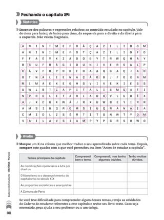 Encontre dez palavras e expressões relativas ao conteúdo estudado no capítulo. Vale
de cima para baixo, de baixo para cima, da esquerda para a direita e da direita para
a esquerda. Não valem diagonais.
Sintetize
Se você teve dificuldade para compreender algum desses temas, reveja as atividades
do Caderno do estudante referentes a este capítulo e revise seu livro-texto. Caso seja
necessário, peça ajuda a seu professor ou a um colega.
Avalie
Marque um X na coluna que melhor traduz o seu aprendizado sobre cada tema. Depois,
compare este quadro com o que você preencheu no item “Antes de estudar o capítulo”.
Fechando o capítulo 24
Temas principais do capítulo
Compreendi
bem o tema.
Compreendi, mas tenho
algumas dúvidas.
Tenho muitas
dúvidas.
As mobilizações operárias e a luta por
direitos
O liberalismo e o desenvolvimento do
capitalismo no século XIX
As propostas socialistas e anarquistas
A Comuna de Paris
A N I N I M E F O Ã Ç A Z I L I B O M
A N I N I M E F O T Ç A Z I L I O F O
F F A É V X Z A O D B Y T R W Q H A Y
B S U F R Á G I O U N I V E R S A L P
C Á V F O P R K F D A A Q G A Ç J A O
O T N A L I E N A Ç Ã O B J F O X N M
M I M A E K E G H S V I V E K I E S S
U W L B T C A P I T A L I S M O A T I
N P R O L E T A R I A D O V L U U É X
A J X C U X W Á J R X U W B E Y I R R
A M S I U Q R O M S I U Q R A N A I A
C M Z D L Z S Ê R T I T O N W T Y O M
V A I L A V S I A M P Y P G R S U W O
80
CadernodoEstudante•históriA•Parteii
 