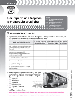 Um império nos trópicos:
a monarquia brasileira
25
Capítulo
Unidade G
PARTE II
Seções:
25.1 Da Regência ao Segundo
Reinado
25.2 A economia no governo
de d. Pedro II
25.3 Cultura e cotidiano no
Segundo Reinado
25.4 O fim do Segundo Reinado
Antes de estudar o capítulo
Veja neste quadro os temas principais do capítulo e marque um X na coluna que, em
sua opinião, traduz o seu conhecimento sobre cada tema.
Veja abaixo alguns termos e conceitos que você
encontrará no capítulo. Marque um X naqueles
que você julga estarem relacionados à imagem.
Temas principais do capítulo
Já estudei. Será um
aprofundamento.
Nunca estudei. Será
totalmente novo.
Não lembro
se estudei.
As revoltas e as tendências políticas
do período regencial e do Segundo
Reinado
As transformações sociais e
econômicas no Brasil da segunda
metade do século XIX
A identidade nacional brasileira
O movimento abolicionista
A Guerra do Paraguai
O movimento republicano e a queda
da monarquia
Justifique suas escolhas.
República.
Imigração.
Regência.
Trabalho livre.
Expansão cafeeira.
reprodução-memorialdo
imigrante,sãopaulo
Imigrantes japoneses
em trem com destino
à Hospedaria dos
Imigrantes, localizada
na cidade de São Paulo,
década de 1930.
81
CadernodoEstudante•históriA•Parteii
X
X
Resposta pessoal. Na segunda metade do século XIX, as fazendas de café de São Paulo começaram a contratar trabalhadores livres, formados
basicamente por imigrantes europeus, especialmente de italianos, substituindo, aos poucos, a mão de obra escrava pela assalariada.
X
 