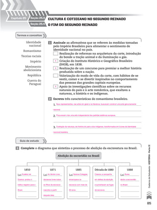 Capítulo 25
Abolição da escravidão no Brasil
1850
Lei
1871
Lei
1885
Lei
Década de 1880 1888
Lei
Identidade
nacional
Romantismo
Teorias raciais
Império
Movimento
abolicionista
República
Guerra do
Paraguai
1 Assinale as afirmativas que se referem às medidas tomadas
pelo Império Brasileiro para alimentar o sentimento de
identidade nacional no país.
Realização de reformas na arquitetura da corte, introdução
do bonde a tração animal e da iluminação a gás.
Criação do Instituto Histórico e Geográfico Brasileiro
(IHGB), em 1838.
Realização de um concurso para premiar a melhor história
produzida sobre a nação.
Valorização do modo de vida da corte, com hábitos de se
vestir, comer e se divertir inspirados no comportamento
das pessoas das grandes capitais europeias.
Apoio às investigações científicas sobre os recursos
naturais do país e à arte romântica, que exaltava a
natureza, a história e os indígenas.
3 Complete o diagrama que sintetiza o processo de abolição da escravatura no Brasil.
2 Escreva três características do romantismo brasileiro.
1.
2.
3.
termos e conceitos
o fim do Segundo reinAdo
culturA e cotidiAno no Segundo reinAdo
seção 25.4
seção 25.3
Guia de estudo
85
CadernodoEstudante•históriA•Parteii
Seus representantes, nas artes em geral e na literatura, buscavam construir uma arte genuinamente
nacional.
Procuravam criar uma arte independente dos padrões estéticos europeus.
Exaltação da natureza, da história do país e dos indígenas, transformados em ícones da identidade
nacional brasileira.
X
X
X
Eusébio de
Queiroz: proibiu o
tráfico negreiro para o
Brasil.
do Ventre Livre:
declarava livres todos
os filhos de escravos
nascidos a partir
daquela data.
Saraiva-Cotegipe:
emancipava os
escravos com mais de
60 anos.
Cresceu a campanha
em defesa da abolição
e aumentaram as fugas
de escravos.
Áurea:
aboliu a escravidão
no Brasil.
 