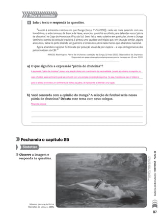 Observe a imagem e
responda às questões.
Sintetize
fechando o capítulo 25
Faça a conexão
6 Leia o texto e responda às questões.
“Assisti à entrevista coletiva em que Dunga (terça, 11/5[/2010]), cada vez mais parecido com seu
homônimo, o anão teimoso de Branca de Neve, anunciou quem foi escolhido para defender nossa ‘pátria
de chuteiras’ na Copa do Mundo na África do Sul. Senti falta, nesta coletiva em particular, de ver o Dunga
vestindo a camisa da seleção brasileira. E pintou uma saudade do Felipão que, em situação similar, alguns
anos atrás, batia no peito dizendo ser guerreiro e tendo atrás de si nada menos que a bandeira nacional.
Agora a bandeira nacional foi trocada por poluição visual da pior espécie – a sopa de logomarcas dos
patrocinadores da CBF.”
ARAÚJO, Washington. Pátria de chuteiras: a seleção de Dunga, 12 maio 2010. Observatório da Imprensa.
Disponível em www.observatoriodaimprensa.com.br. Acesso em 16 nov. 2010.
a) O que significa a expressão “pátria de chuteiras”?
b) Você concorda com a opinião do Dunga? A seleção de futebol seria nossa
pátria de chuteiras? Debata esse tema com seus colegas.
Moema, pintura de Victor
Meirelles de Lima, c. 1865.
reprodução-museudeartede
sãopaulo-masp,sãopaulo
87
CadernodoEstudante•históriA•Parteii
A expressão “pátria de chuteiras” possui uma relação direta com o sentimento de nacionalidade. Levado ao extremo no esporte, no
caso o futebol, esse sentimento pode se confundir com uma simples competição esportiva. Ou seja, transfere-se para o futebol e
para os atletas envolvidos um sentimento de defesa da pátria, de representar e defender uma nação.
Resposta pessoal.
 