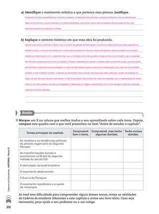 a) Identifique o movimento artístico a que pertence essa pintura. Justifique.
b) Explique o contexto histórico em que essa obra foi produzida.
Se você teve dificuldade para compreender algum desses temas, reveja as atividades
do Caderno do estudante referentes a este capítulo e revise seu livro-texto. Caso seja
necessário, peça ajuda a seu professor ou a um colega.
Avalie
Marque um X na coluna que melhor traduz o seu aprendizado sobre cada tema. Depois,
compare este quadro com o que você preencheu no item “Antes de estudar o capítulo”.
Temas principais do capítulo
Compreendi
bem o tema.
Compreendi, mas tenho
algumas dúvidas.
Tenho muitas
dúvidas.
As revoltas e as tendências políticas
do período regencial e do Segundo
Reinado
As transformações sociais e
econômicas no Brasil da segunda
metade do século XIX
A identidade nacional brasileira
O movimento abolicionista
A Guerra do Paraguai
O movimento republicano e a queda
da monarquia
88
CadernodoEstudante•históriA•Parteii
A pintura é uma obra representante do romantismo brasileiro. A idealização física da índia, a natureza exuberante, a luz contrastante que
realça os tons da tinta, a pose contorcida e os cabelos espalhados, que ampliam ainda mais a já presente dramaticidade da cena, são
elementos próprios do romantismo no Brasil.
Quando essa obra foi produzida, o Brasil vivia um período de grandes transformações. A economia cafeeira estava em plena expansão no
Sudeste do país; a corte era remodelada com construções inspiradas em reformas urbanas das grandes capitais europeias; as principais
cidades se modernizavam com o calçamento das ruas, a introdução de bondes puxados a tração animal e da iluminação a gás; a expansão
das ferrovias impulsionava a economia do Sudeste. O Estado, interessado em garantir a unidade política e territorial do país, promovia ações
para fomentar o sentimento de nacionalidade. Um setor da elite brasileira passou a valorizar a miscigenação como marca da nacionalidade
brasileira. A arte romântica no Brasil, a exemplo do que também havia ocorrido na Europa anos antes, abraçava o projeto de exaltação da
nação, de seus recursos naturais e sua história. O índio foi escolhido como símbolo da nossa nacionalidade, como o representante do mundo
natural e do nosso passado, que devia ser resgatado. A idealização do indígena, representado como o bom selvagem, pode ser visualizada
nessa obra de Victor Meirelles.
 