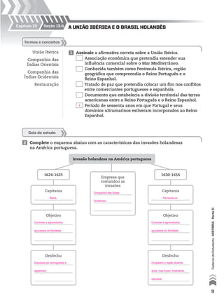 Capítulo 13 A união iBéricA e o BrAsil holAndêsseção 13.4
União Ibérica
Companhia das
Índias Orientais
Companhia das
Índias Ocidentais
Restauração
1 Assinale a afirmativa correta sobre a União Ibérica.
Associação econômica que pretendia estender sua
influência comercial sobre o Mar Mediterrâneo.
Conhecida também como Península Ibérica, região
geográfica que compreendia o Reino Português e o
Reino Espanhol.
Tratado de paz que pretendia colocar um fim nos conflitos
entre comerciantes portugueses e espanhóis.
Documento que estabelecia a divisão territorial das terras
americanas entre o Reino Português e o Reino Espanhol.
Período de sessenta anos em que Portugal e seus
domínios ultramarinos estiveram incorporados ao Reino
Espanhol.
termos e conceitos
2 Complete o esquema abaixo com as características das invasões holandesas
na América portuguesa.
Guia de estudo
Invasão holandesa na América portuguesa
1624-1625
Capitania
Objetivo
Desfecho
Objetivo
Desfecho
1630-1654
Capitania
Empresa que
comandou as
invasões
9
CadernodoEstudante•históriA•Parteii
Bahia.
Controlar a agroindústria
açucareira do Nordeste.
Expulsos por portugueses e
espanhóis.
Controlar a agroindústria
açucareira do Nordeste.
Ocuparam a região durante
anos, mas foram, finalmente,
expulsos.
Pernambuco.
X
Companhia das Índias
Ocidentais.
 
