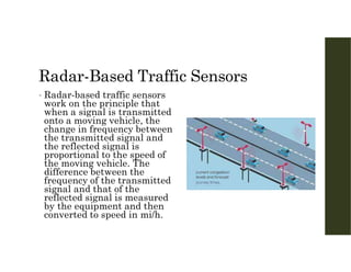 Radar-Based Traffic Sensors
• Radar-based traffic sensors
work on the principle that
when a signal is transmitted
onto a moving vehicle, the
change in frequency between
the transmitted signal and
the reflected signal is
proportional to the speed of
the moving vehicle. The
difference between the
frequency of the transmitted
signal and that of the
reflected signal is measured
by the equipment and then
converted to speed in mi/h.
 