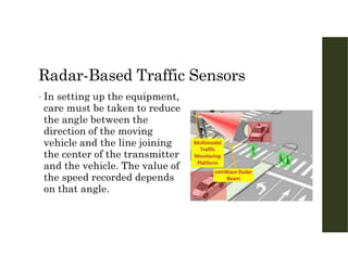 Radar-Based Traffic Sensors
• In setting up the equipment,
care must be taken to reduce
the angle between the
direction of the moving
vehicle and the line joining
the center of the transmitter
and the vehicle. The value of
the speed recorded depends
on that angle.
 