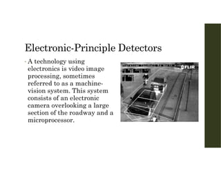 Electronic-Principle Detectors
• A technology using
electronics is video image
processing, sometimes
referred to as a machine-
vision system. This system
consists of an electronic
camera overlooking a large
section of the roadway and a
microprocessor.
 