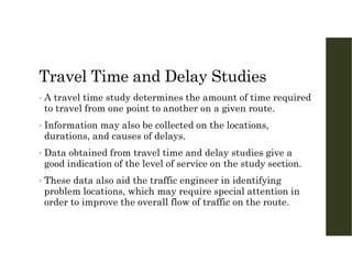 Travel Time and Delay Studies
• A travel time study determines the amount of time required
to travel from one point to another on a given route.
• Information may also be collected on the locations,
durations, and causes of delays.
• Data obtained from travel time and delay studies give a
good indication of the level of service on the study section.
• These data also aid the traffic engineer in identifying
problem locations, which may require special attention in
order to improve the overall flow of traffic on the route.
 