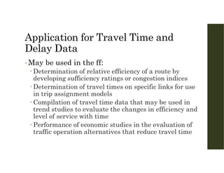 Application for Travel Time and
Delay Data
• May be used in the ff:
 Determination of relative efficiency of a route by
developing sufficiency ratings or congestion indices
 Determination of travel times on specific links for use
in trip assignment models
 Compilation of travel time data that may be used in
trend studies to evaluate the changes in efficiency and
level of service with time
 Performance of economic studies in the evaluation of
traffic operation alternatives that reduce travel time
 