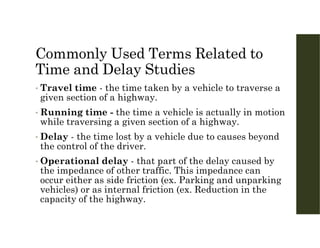 Commonly Used Terms Related to
Time and Delay Studies
• Travel time - the time taken by a vehicle to traverse a
given section of a highway.
• Running time - the time a vehicle is actually in motion
while traversing a given section of a highway.
• Delay - the time lost by a vehicle due to causes beyond
the control of the driver.
• Operational delay - that part of the delay caused by
the impedance of other traffic. This impedance can
occur either as side friction (ex. Parking and unparking
vehicles) or as internal friction (ex. Reduction in the
capacity of the highway.
 