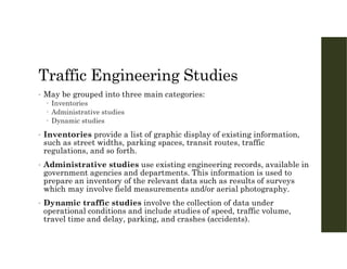 Traffic Engineering Studies
• May be grouped into three main categories:
 Inventories
 Administrative studies
 Dynamic studies
• Inventories provide a list of graphic display of existing information,
such as street widths, parking spaces, transit routes, traffic
regulations, and so forth.
• Administrative studies use existing engineering records, available in
government agencies and departments. This information is used to
prepare an inventory of the relevant data such as results of surveys
which may involve field measurements and/or aerial photography.
• Dynamic traffic studies involve the collection of data under
operational conditions and include studies of speed, traffic volume,
travel time and delay, parking, and crashes (accidents).
 