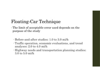 Floating-Car Technique
• The limit of acceptable error used depends on the
purpose of the study
 Before-and-after studies: 1.0 to 3.0 mi/h
 Traffic operation, economic evaluations, and trend
analyses: 2.0 to 4.0 mi/h
 Highway needs and transportation planning studies:
3.0 to 5.0 mi/h
 