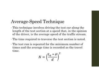 Average-Speed Technique
• This technique involves driving the test car along the
length of the test section at a speed that, in the opinion
of the driver, is the average speed of the traffic stream.
• The time required to traverse the test section is noted.
• The test run is repeated for the minimum number of
times and the average time is recorded as the travel
time.
 