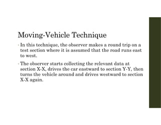 Moving-Vehicle Technique
• In this technique, the observer makes a round trip on a
test section where it is assumed that the road runs east
to west.
• The observer starts collecting the relevant data at
section X-X, drives the car eastward to section Y-Y, then
turns the vehicle around and drives westward to section
X-X again.
 