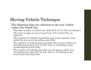 Moving-Vehicle Technique
• The following data are collected as the test vehicle
makes the round trip
 The time it takes to travel east from X-X to Y-Y (Te), in minutes
 The time it takes to travel west from Y-Y to X-X (Tw), in
minutes
 The number of vehicles travelling west in the opposite lane
while the test car is travelling east (Ne)
 The number of vehicles that overtake the test car while it is
travelling west from Y-Y to X-X, that is, travelling in the
westbound direction (Ow)
 The number of vehicles that the test car passes while it is
travelling west from Y-Y to X-X, that is, travelling in the
westbound direction (Pw)
 