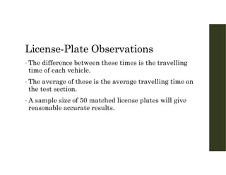 License-Plate Observations
• The difference between these times is the travelling
time of each vehicle.
• The average of these is the average travelling time on
the test section.
• A sample size of 50 matched license plates will give
reasonable accurate results.
 