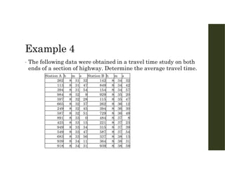 Example 4
• The following data were obtained in a travel time study on both
ends of a section of highway. Determine the average travel time.
s
m
h
Station B
s
m
h
Station A
32
34
8
142
32
31
8
262
42
34
8
849
47
31
8
113
57
34
8
154
54
31
8
394
20
35
8
929
9
32
8
984
47
35
8
115
28
32
8
597
12
36
8
262
37
32
8
665
30
36
8
394
45
32
8
249
49
36
8
729
51
32
8
587
8
37
8
484
0
33
8
891
23
37
8
221
15
33
8
425
39
37
8
315
34
33
8
949
54
37
8
587
47
33
8
549
13
38
8
337
56
33
8
683
31
38
8
364
11
34
8
939
59
38
8
939
31
34
8
918
 