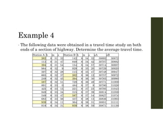 Example 4
• The following data were obtained in a travel time study on both
ends of a section of highway. Determine the average travel time.
sB
sA
s
m
h
Station B
s
m
h
Station A
30872
30692
32
34
8
142
32
31
8
262
30882
30707
42
34
8
849
47
31
8
113
30897
30714
57
34
8
154
54
31
8
394
30920
30729
20
35
8
929
9
32
8
984
30947
30748
47
35
8
115
28
32
8
597
30972
30757
12
36
8
262
37
32
8
665
30990
30765
30
36
8
394
45
32
8
249
31009
30771
49
36
8
729
51
32
8
587
31028
30780
8
37
8
484
0
33
8
891
31043
30795
23
37
8
221
15
33
8
425
31059
30814
39
37
8
315
34
33
8
949
31074
30827
54
37
8
587
47
33
8
549
31093
30836
13
38
8
337
56
33
8
683
31111
30851
31
38
8
364
11
34
8
939
31139
30871
59
38
8
939
31
34
8
918
 