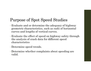 Purpose of Spot Speed Studies
• Evaluate and or determine the adequacy of highway
geometric characteristics, such as radii of horizontal
curves and lengths of vertical curves.
• Evaluate the effect of speed on highway safety through
the analysis of crash data for different speed
characteristics
• Determine speed trends.
• Determine whether complaints about speeding are
valid.
 