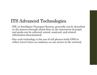 ITS Advanced Technologies
• ITS, or Intelligent Transport System, generally can be described
as the process through which data on the movement of people
and goods can be collected, stored, analyzed, and related
information disseminated.
• One such technology is the use of cell phones (with GPS) to
collect travel times on roadways as one moves in the network.
 