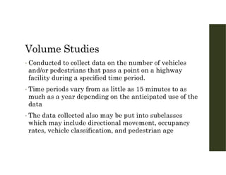 Volume Studies
• Conducted to collect data on the number of vehicles
and/or pedestrians that pass a point on a highway
facility during a specified time period.
• Time periods vary from as little as 15 minutes to as
much as a year depending on the anticipated use of the
data
• The data collected also may be put into subclasses
which may include directional movement, occupancy
rates, vehicle classification, and pedestrian age
 
